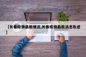 【长春疫情最新情况,长春疫情最新消息轨迹】