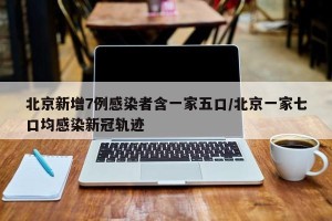 北京新增7例感染者含一家五口/北京一家七口均感染新冠轨迹