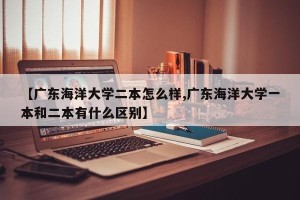 【广东海洋大学二本怎么样,广东海洋大学一本和二本有什么区别】