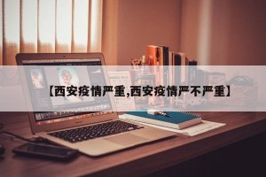 【西安疫情严重,西安疫情严不严重】