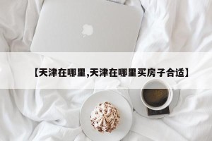 【天津在哪里,天津在哪里买房子合适】