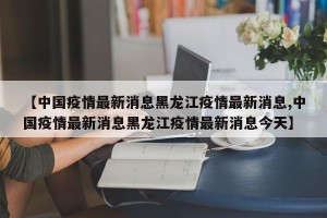 【中国疫情最新消息黑龙江疫情最新消息,中国疫情最新消息黑龙江疫情最新消息今天】