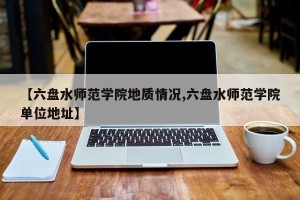 【六盘水师范学院地质情况,六盘水师范学院单位地址】