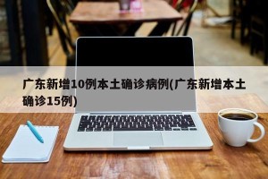 广东新增10例本土确诊病例(广东新增本土确诊15例)
