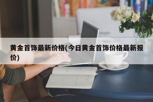 黄金首饰最新价格(今日黄金首饰价格最新报价)