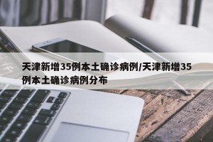 天津新增35例本土确诊病例/天津新增35例本土确诊病例分布