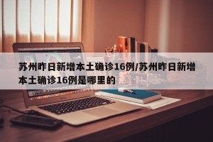 苏州昨日新增本土确诊16例/苏州昨日新增本土确诊16例是哪里的
