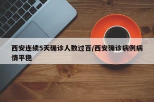 西安连续5天确诊人数过百/西安确诊病例病情平稳