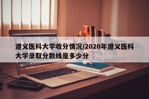 遵义医科大学收分情况/2020年遵义医科大学录取分数线是多少分