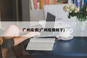 广州疫情(广州疫情蚊子)
