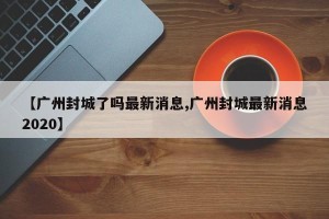 【广州封城了吗最新消息,广州封城最新消息2020】