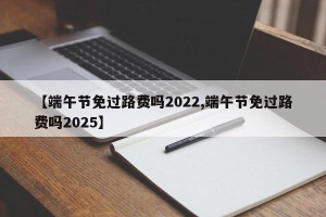 【端午节免过路费吗2022,端午节免过路费吗2025】