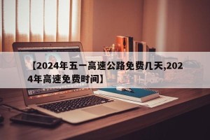 【2024年五一高速公路免费几天,2024年高速免费时间】