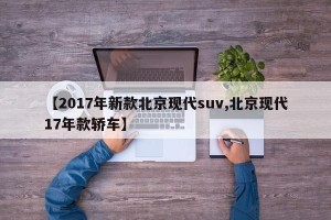 【2017年新款北京现代suv,北京现代17年款轿车】