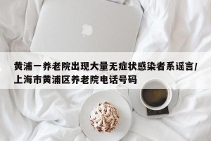 黄浦一养老院出现大量无症状感染者系谣言/上海市黄浦区养老院电话号码