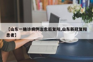 【山东一确诊病例治愈后复阳,山东新冠复阳患者】