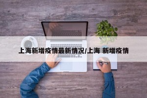 上海新增疫情最新情况/上海 新增疫情