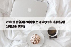 呼和浩特新增20例本土确诊(呼和浩特新增2例疑似病例)