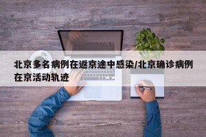 北京多名病例在返京途中感染/北京确诊病例在京活动轨迹