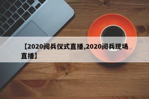 【2020阅兵仪式直播,2020阅兵现场直播】