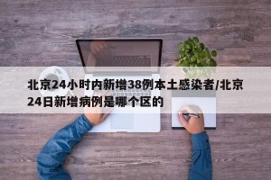 北京24小时内新增38例本土感染者/北京24日新增病例是哪个区的