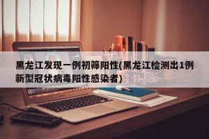 黑龙江发现一例初筛阳性(黑龙江检测出1例新型冠状病毒阳性感染者)