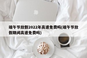 端午节放假2022年高速免费吗(端午节放假期间高速免费吗)