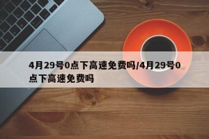 4月29号0点下高速免费吗/4月29号0点下高速免费吗