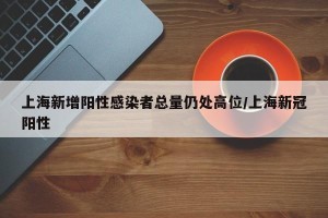 上海新增阳性感染者总量仍处高位/上海新冠阳性