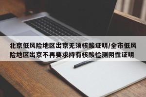 北京低风险地区出京无须核酸证明/全市低风险地区出京不再要求持有核酸检测阴性证明