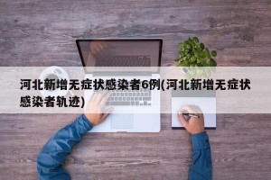 河北新增无症状感染者6例(河北新增无症状感染者轨迹)