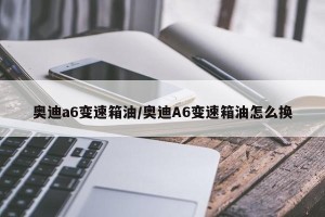 奥迪a6变速箱油/奥迪A6变速箱油怎么换