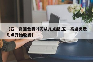 【五一高速免费时间从几点起,五一高速免费几点开始收费】