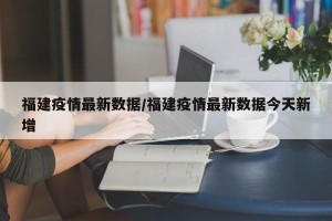 福建疫情最新数据/福建疫情最新数据今天新增