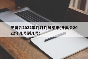 冬奥会2022年几月几号结束(冬奥会2022年几号到几号)