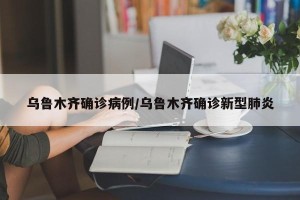 乌鲁木齐确诊病例/乌鲁木齐确诊新型肺炎
