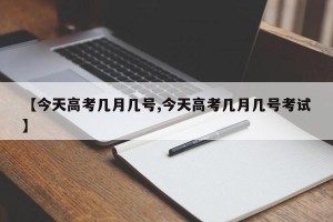 【今天高考几月几号,今天高考几月几号考试】