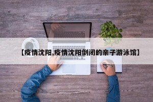 【疫情沈阳,疫情沈阳倒闭的亲子游泳馆】