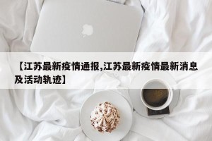 【江苏最新疫情通报,江苏最新疫情最新消息及活动轨迹】