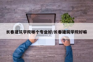 长春建筑学院哪个专业好/长春建筑学院好嘛