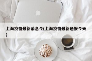 上海疫情最新消息今(上海疫情最新通报今天)